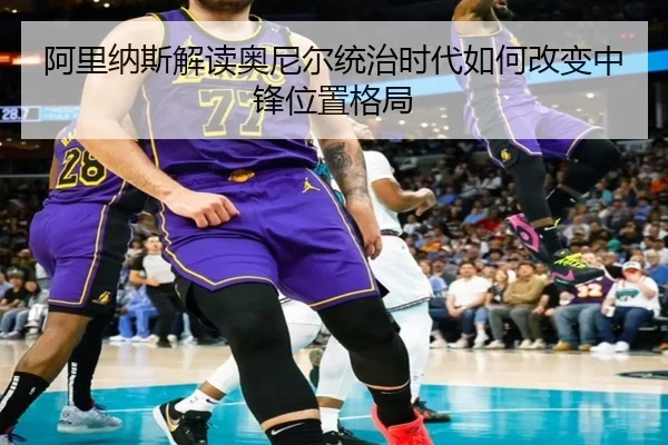 阿里纳斯解读奥尼尔统治时代如何改变中锋位置格局